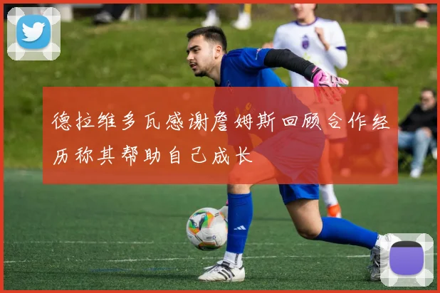 德拉维多瓦感谢詹姆斯回顾合作经历称其帮助自己成长