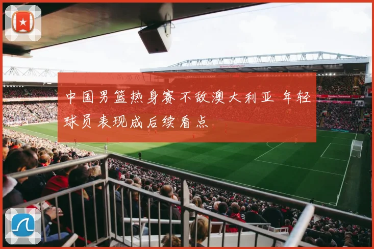 中国男篮热身赛不敌澳大利亚 年轻球员表现成后续看点