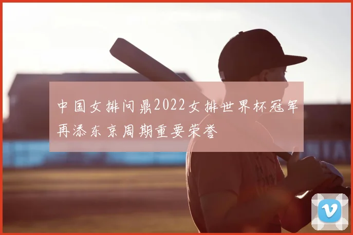 中国女排问鼎2022女排世界杯冠军再添东京周期重要荣誉
