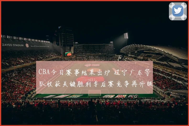 CBA今日赛事结果出炉 辽宁广东等队收获关键胜利季后赛竞争再升级