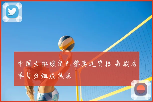 中国女排锁定巴黎奥运资格 备战名单与分组成焦点