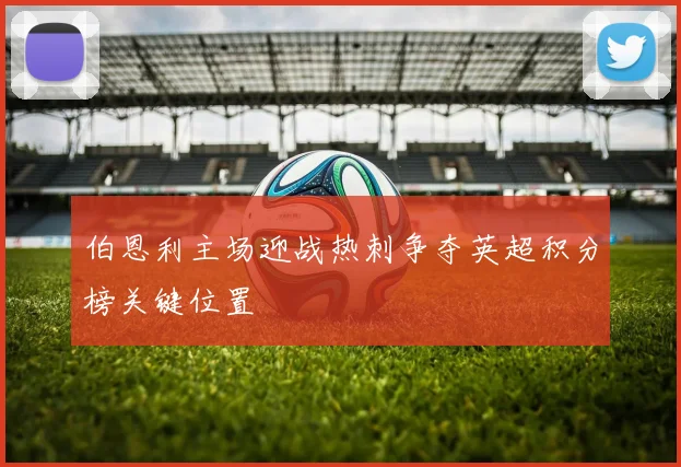 伯恩利主场迎战热刺争夺英超积分榜关键位置