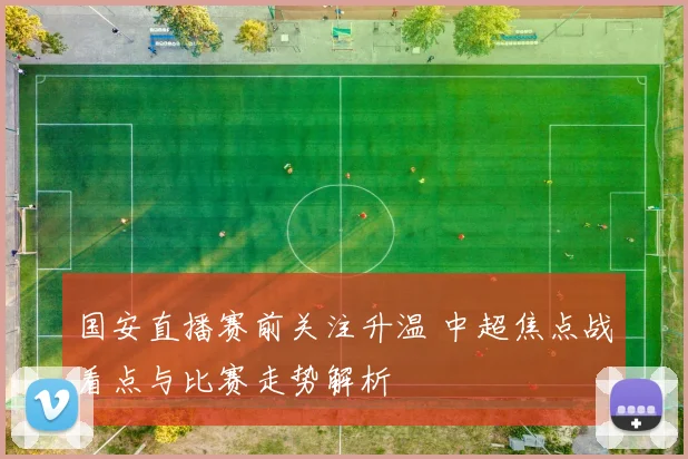 国安直播赛前关注升温 中超焦点战看点与比赛走势解析