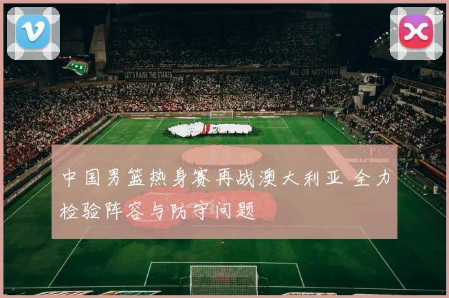 中国男篮热身赛再战澳大利亚 全力检验阵容与防守问题