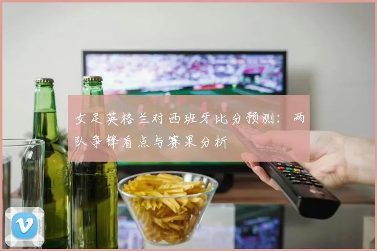 女足英格兰对西班牙比分预测:两队争锋看点与赛果分析
