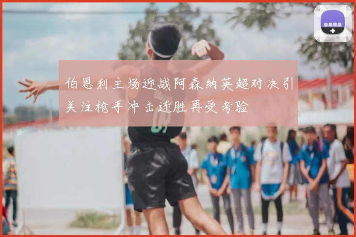 伯恩利主场迎战阿森纳英超对决引关注枪手冲击连胜再受考验