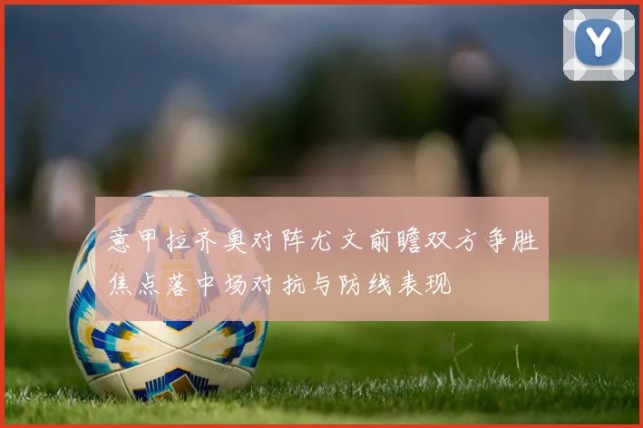 意甲拉齐奥对阵尤文前瞻双方争胜焦点落中场对抗与防线表现